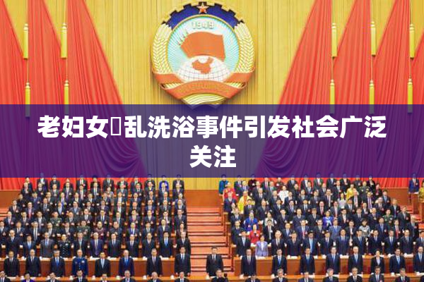 老妇女婬乱洗浴事件引发社会广泛关注