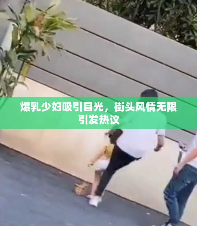 爆乳少妇吸引目光，街头风情无限引发热议