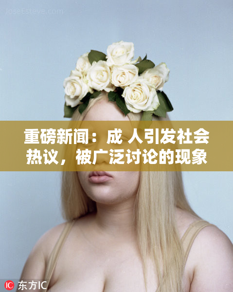 重磅新闻：成 人引发社会热议，被广泛讨论的现象