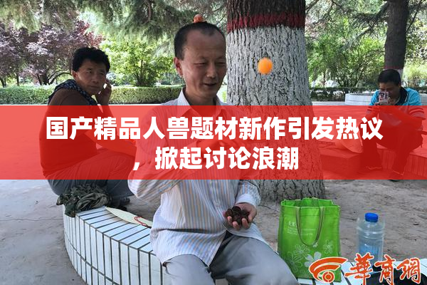 国产精品人兽题材新作引发热议，掀起讨论浪潮