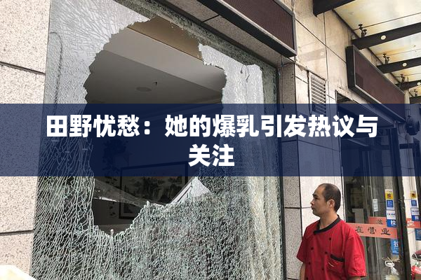 田野忧愁：她的爆乳引发热议与关注