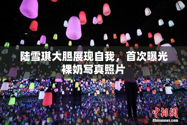 陆雪琪大胆展现自我，首次曝光裸奶写真照片