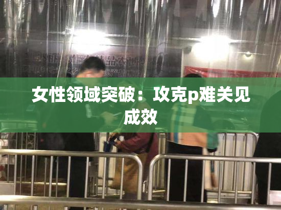 女性领域突破：攻克p难关见成效