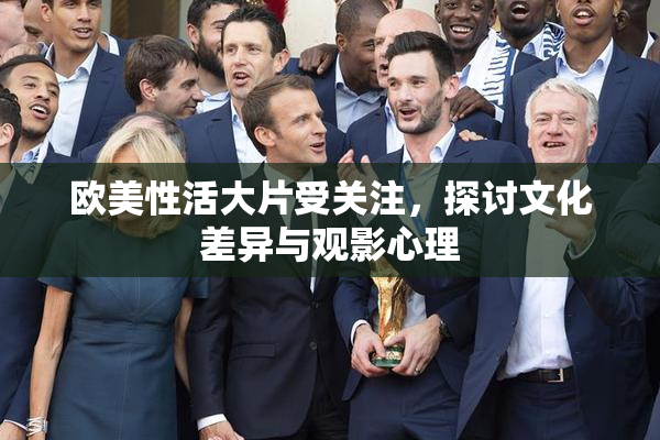 欧美性活大片受关注，探讨文化差异与观影心理