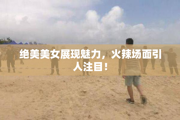 绝美美女展现魅力，火辣场面引人注目！