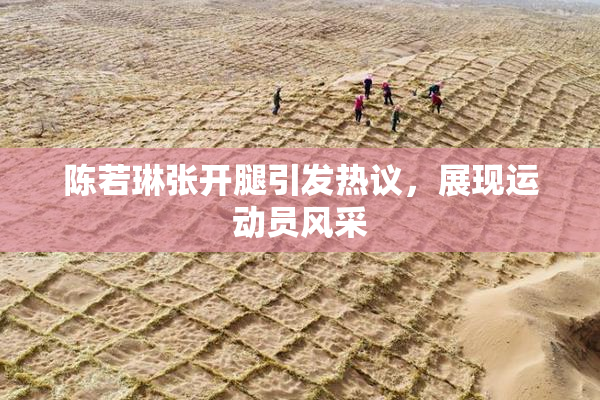 陈若琳张开腿引发热议，展现运动员风采