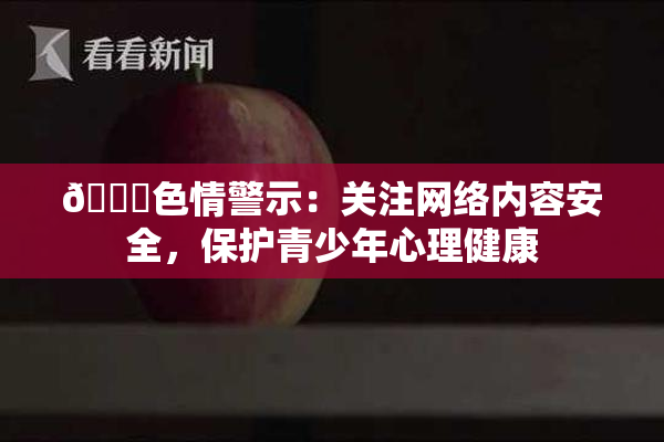 🔞色情警示：关注网络内容安全，保护青少年心理健康