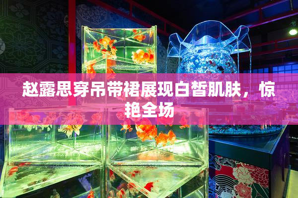 赵露思穿吊带裙展现白皙肌肤，惊艳全场
