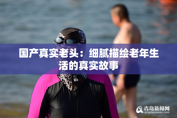 国产真实老头：细腻描绘老年生活的真实故事