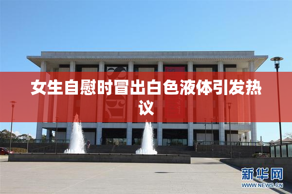 女生自慰时冒出白色液体引发热议