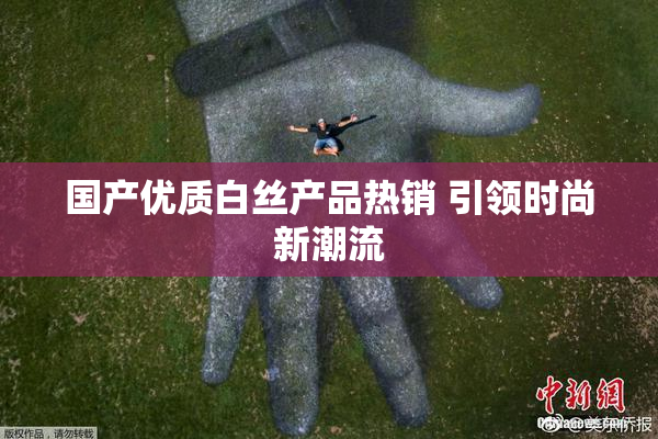 国产优质白丝产品热销 引领时尚新潮流