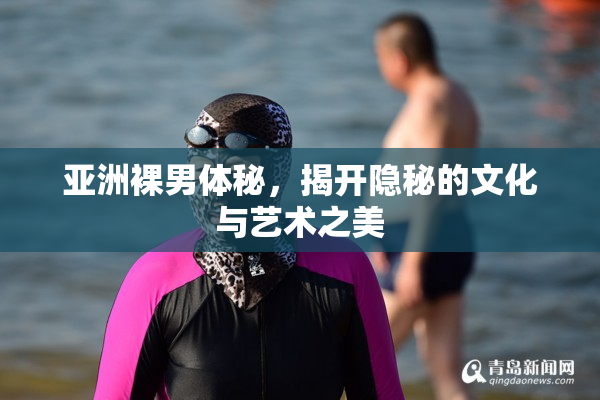 亚洲裸男体秘，揭开隐秘的文化与艺术之美