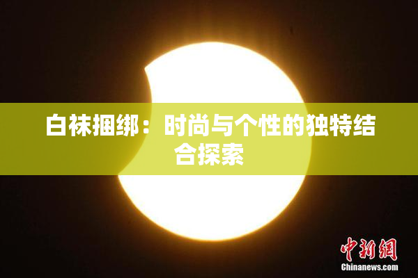 白袜捆绑：时尚与个性的独特结合探索