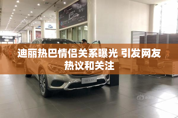 迪丽热巴情侣关系曝光 引发网友热议和关注