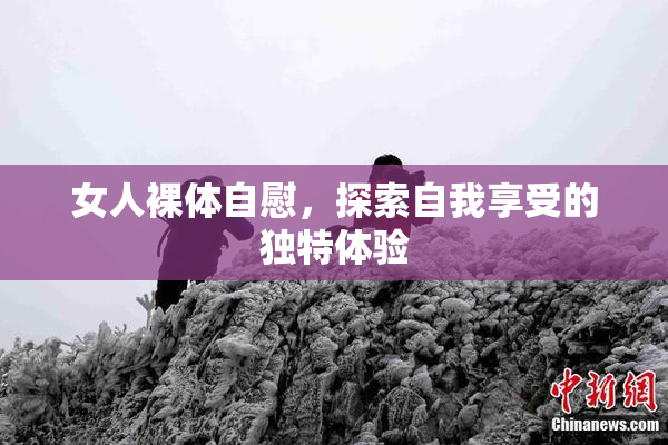 女人裸体自慰，探索自我享受的独特体验