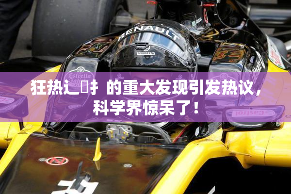 狂热辶喿扌的重大发现引发热议，科学界惊呆了！
