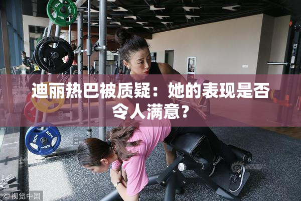 迪丽热巴被质疑：她的表现是否令人满意？