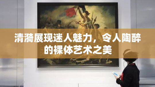 清漪展现迷人魅力，令人陶醉的裸体艺术之美