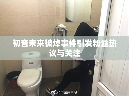 初音未来被焯事件引发粉丝热议与关注