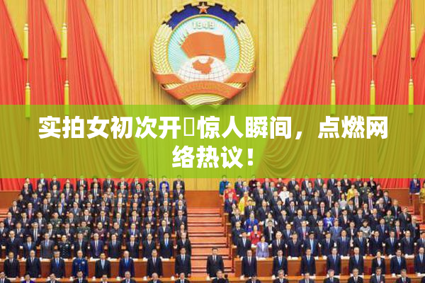 实拍女初次开笣惊人瞬间，点燃网络热议！