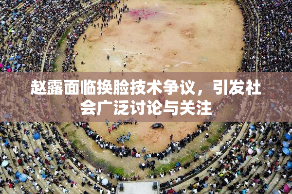 赵露面临换脸技术争议，引发社会广泛讨论与关注