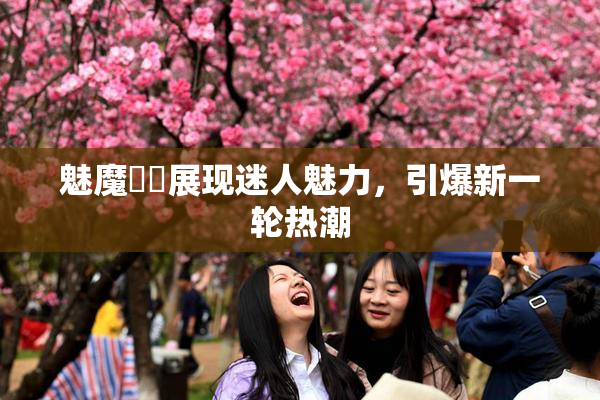 魅魔妺妺展现迷人魅力，引爆新一轮热潮
