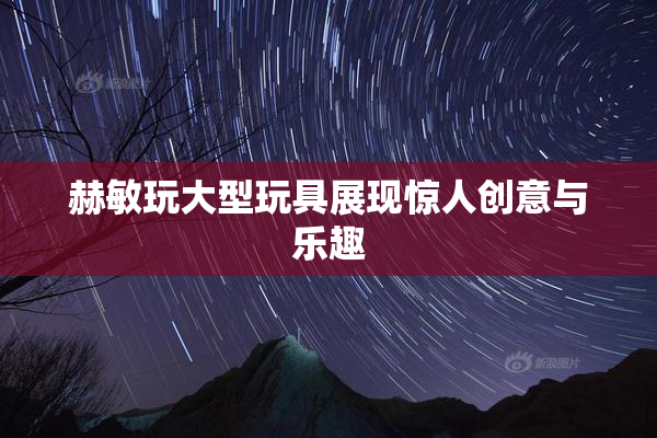 赫敏玩大型玩具展现惊人创意与乐趣