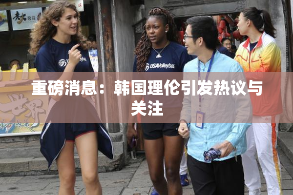 重磅消息：韩国理伦引发热议与关注