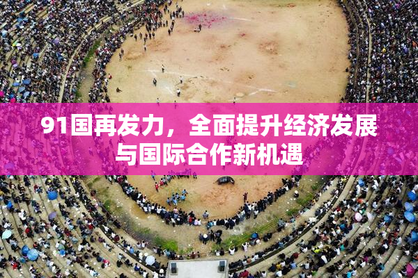 91国再发力，全面提升经济发展与国际合作新机遇