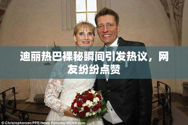 迪丽热巴裸秘瞬间引发热议，网友纷纷点赞