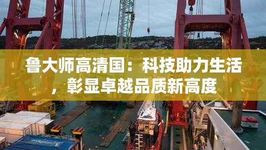 鲁大师高清国：科技助力生活，彰显卓越品质新高度