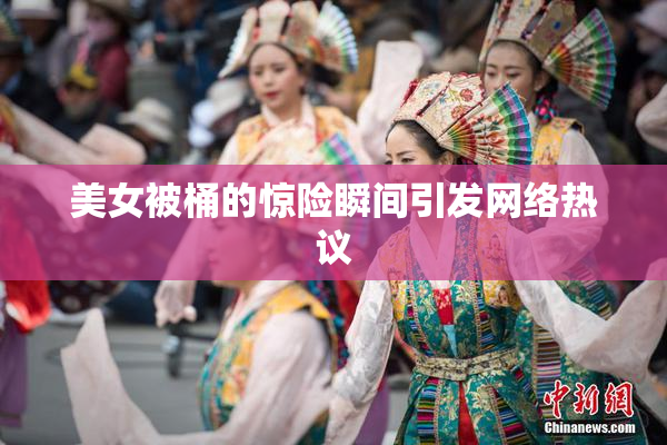 美女被桶的惊险瞬间引发网络热议