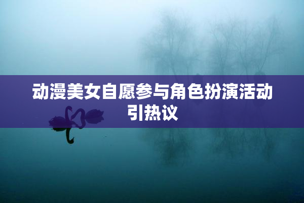动漫美女自愿参与角色扮演活动引热议
