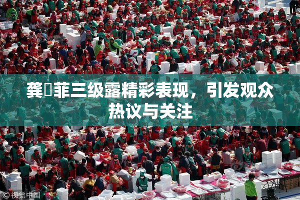 龚玥菲三级露精彩表现，引发观众热议与关注