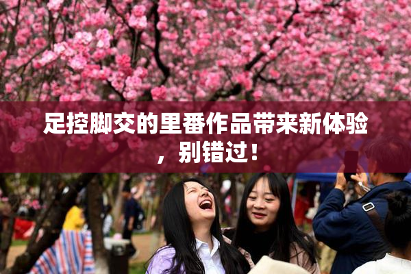 足控脚交的里番作品带来新体验，别错过！