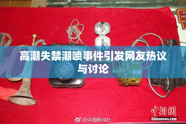 高潮失禁潮喷事件引发网友热议与讨论