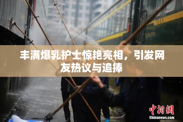 丰满爆乳护士惊艳亮相，引发网友热议与追捧