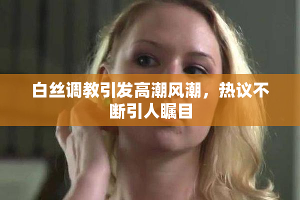 白丝调教引发高潮风潮，热议不断引人瞩目