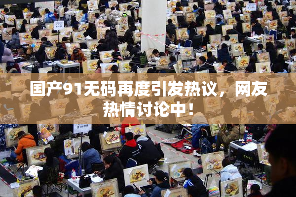 国产91无码再度引发热议，网友热情讨论中！