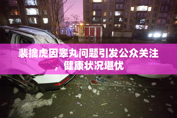裴擒虎因睾丸问题引发公众关注，健康状况堪忧