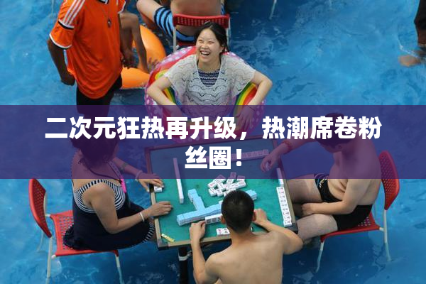 二次元狂热再升级，热潮席卷粉丝圈！