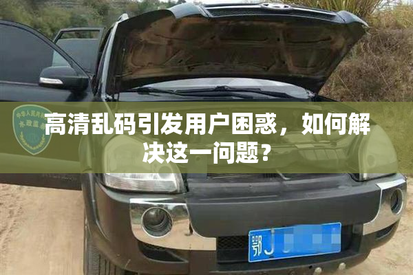 高清乱码引发用户困惑，如何解决这一问题？