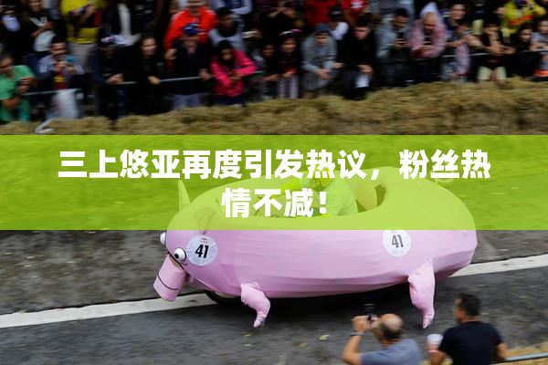 三上悠亚再度引发热议，粉丝热情不减！