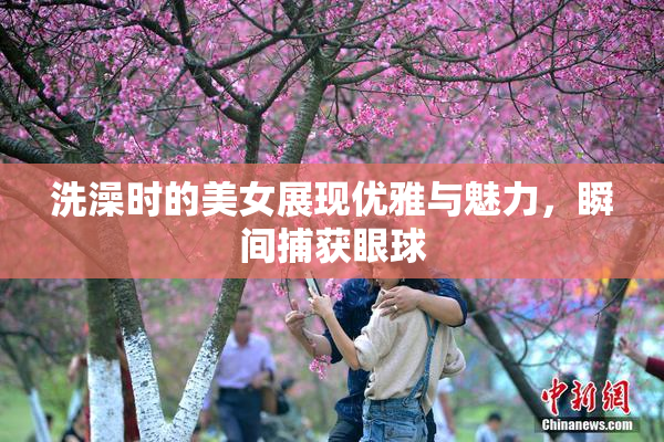 洗澡时的美女展现优雅与魅力，瞬间捕获眼球