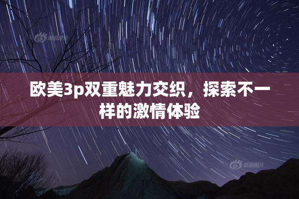 欧美3p双重魅力交织，探索不一样的激情体验
