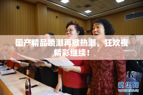 国产精品喷潮再掀热潮，狂欢夜精彩继续！