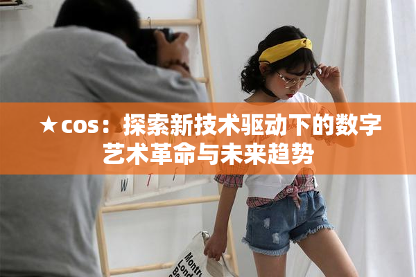 ★cos：探索新技术驱动下的数字艺术革命与未来趋势