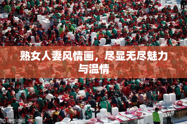 熟女人妻风情画，尽显无尽魅力与温情