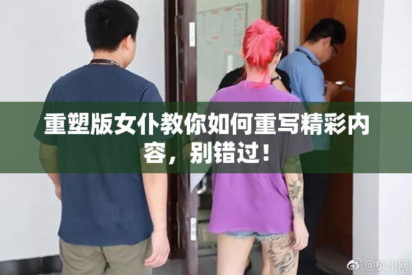 重塑版女仆教你如何重写精彩内容，别错过！