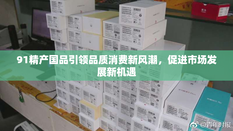 91精产国品引领品质消费新风潮，促进市场发展新机遇